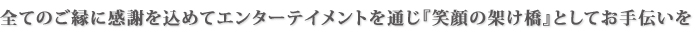 全てのご縁に感謝を込めてエンターテイメントを通じ『笑顔の架け橋』としてお手伝いを