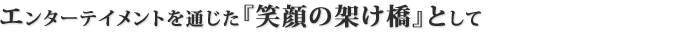 エンターテイメントを通じた『笑顔の架け橋』として